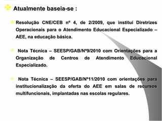  Atualmente baseia-se :
   Resolução CNE/CEB nº 4, de 2/2009, que institui Diretrizes
    Operacionais para o Atendimento Educacional Especializado –
    AEE, na educação básica.

   Nota Técnica – SEESP/GAB/Nº9/2010 com Orientações para a
    Organização      de   Centros   de   Atendimento      Educacional
    Especializado.

   Nota Técnica – SEESP/GAB/Nº11/2010 com orientações para
    institucionalização da oferta do AEE em salas de recursos
    multifuncionais, implantadas nas escolas regulares.
 