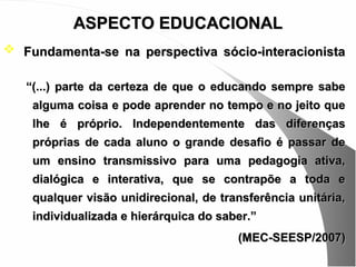 ASPECTO EDUCACIONAL
 Fundamenta-se na perspectiva sócio-interacionista

   “(...) parte da certeza de que o educando sempre sabe
    alguma coisa e pode aprender no tempo e no jeito que
    lhe é próprio. Independentemente das diferenças
    próprias de cada aluno o grande desafio é passar de
    um ensino transmissivo para uma pedagogia ativa,
    dialógica e interativa, que se contrapõe a toda e
    qualquer visão unidirecional, de transferência unitária,
    individualizada e hierárquica do saber.”
                                        (MEC-SEESP/2007)
 