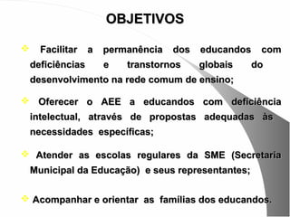 OBJETIVOS

     Facilitar    a   permanência   dos   educandos   com
    deficiências       e   transtornos     globais   do
    desenvolvimento na rede comum de ensino;

 Oferecer o AEE a educandos com deficiência
    intelectual, através de propostas adequadas às
    necessidades específicas;

 Atender as escolas regulares da SME (Secretaria
    Municipal da Educação) e seus representantes;

 Acompanhar e orientar as famílias dos educandos.
 