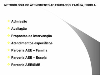 METODOLOGIA DO ATENDIMENTO AO EDUCANDO, FAMÍLIA, ESCOLA




  Admissão

  Avaliação

  Propostas de intervenção

  Atendimentos específicos

  Parceria AEE – Família

  Parceria AEE – Escola

  Parceria AEE/SME
 