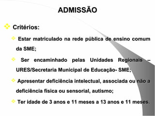 ADMISSÃO

 Critérios:
   Estar matriculado na rede pública de ensino comum

    da SME;

   Ser encaminhado pelas Unidades Regionais –

    URES/Secretaria Municipal de Educação- SME;

   Apresentar deficiência intelectual, associada ou não a

    deficiência física ou sensorial, autismo;

   Ter idade de 3 anos e 11 meses a 13 anos e 11 meses .
 