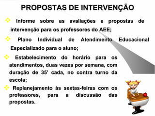 PROPOSTAS DE INTERVENÇÃO
     Informe sobre as avaliações e propostas de
    intervenção para os professores do AEE;
     Plano   Individual   de     Atendimento   Educacional
    Especializado para o aluno;
 Estabelecimento do horário para os
atendimentos, duas vezes por semana, com
duração de 35’ cada, no contra turno da
escola;
Replanejamento às sextas-feiras com os
professores, para a discussão das
propostas.
 