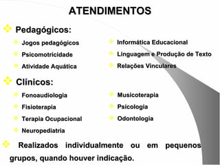 ATENDIMENTOS
 Pedagógicos:
     Jogos pedagógicos      Informática Educacional

     Psicomotricidade       Linguagem e Produção de Texto

     Atividade Aquática     Relações Vinculares

 Clínicos:
     Fonoaudiologia         Musicoterapia
     Fisioterapia           Psicologia
     Terapia Ocupacional    Odontologia
     Neuropediatria

    Realizados individualmente ou em pequenos
 grupos, quando houver indicação.
 