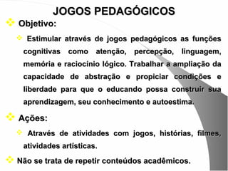 JOGOS PEDAGÓGICOS
 Objetivo:
   Estimular através de jogos pedagógicos as funções
    cognitivas como atenção, percepção, linguagem,
    memória e raciocínio lógico. Trabalhar a ampliação da
    capacidade de abstração e propiciar condições e
    liberdade para que o educando possa construir sua
    aprendizagem, seu conhecimento e autoestima.

 Ações:
   Através de atividades com jogos, histórias, filmes,
    atividades artísticas.

 Não se trata de repetir conteúdos acadêmicos.
 