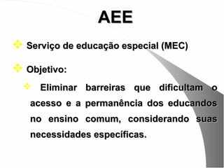AEE
 Serviço de educação especial (MEC)
 Objetivo:
   Eliminar barreiras que dificultam o
   acesso e a permanência dos educandos
   no ensino comum, considerando suas
   necessidades específicas.
 