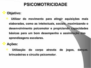 PSICOMOTRICIDADE
 Objetivo:
   Utilizar do movimento para atingir aquisições mais
      elaboradas, como as intelectuais, sociais, maximizando o
      desenvolvimento psicomotor e propiciando capacidades
      básicas para um bom desempenho e assimilação das
      aprendizagens escolares.

 Ações:
       Utilização   do   corpo   através   de   jogos,   danças,
      brincadeiras e circuito psicomotor.
 