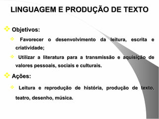LINGUAGEM E PRODUÇÃO DE TEXTO

 Objetivos:
       Favorecer o desenvolvimento da leitura, escrita e
      criatividade;
   Utilizar a literatura para a transmissão e aquisição de
      valores pessoais, sociais e culturais.

 Ações:
   Leitura e reprodução de história, produção de texto,

      teatro, desenho, música.
 