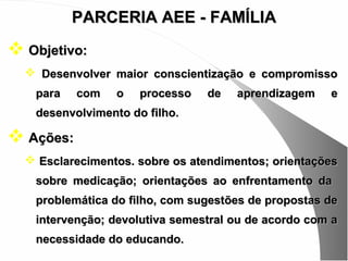PARCERIA AEE - FAMÍLIA
 Objetivo:
   Desenvolver maior conscientização e compromisso
   para    com   o   processo   de   aprendizagem    e
   desenvolvimento do filho.

 Ações:
   Esclarecimentos. sobre os atendimentos; orientações
   sobre medicação; orientações ao enfrentamento da
   problemática do filho, com sugestões de propostas de
   intervenção; devolutiva semestral ou de acordo com a
   necessidade do educando.
 