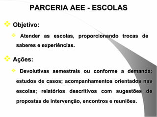 PARCERIA AEE - ESCOLAS

 Objetivo:
   Atender as escolas, proporcionando trocas de
   saberes e experiências.

 Ações:
   Devolutivas semestrais ou conforme a demanda;

   estudos de casos; acompanhamentos orientados nas
   escolas; relatórios descritivos com sugestões de
   propostas de intervenção, encontros e reuniões.
 