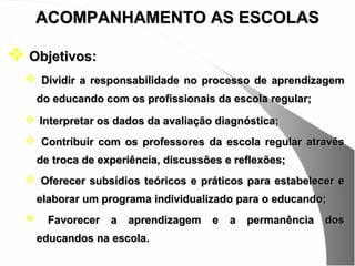 ACOMPANHAMENTO AS ESCOLAS

 Objetivos:
   Dividir a responsabilidade no processo de aprendizagem
      do educando com os profissionais da escola regular;
   Interpretar os dados da avaliação diagnóstica;
   Contribuir com os professores da escola regular através
      de troca de experiência, discussões e reflexões;
   Oferecer subsídios teóricos e práticos para estabelecer e
      elaborar um programa individualizado para o educando;
       Favorecer a aprendizagem e a permanência dos
      educandos na escola.
 