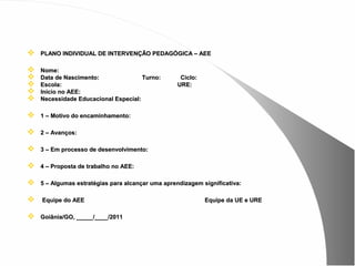    PLANO INDIVIDUAL DE INTERVENÇÃO PEDAGÓGICA – AEE

   Nome:
   Data de Nascimento:               Turno:        Ciclo:
   Escola:                                        URE:
   Inicio no AEE:
   Necessidade Educacional Especial:

   1 – Motivo do encaminhamento:

   2 – Avanços:

   3 – Em processo de desenvolvimento:

   4 – Proposta de trabalho no AEE:

   5 – Algumas estratégias para alcançar uma aprendizagem significativa:

   Equipe do AEE                                            Equipe da UE e URE

   Goiânia/GO, _____/____/2011
 