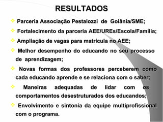 RESULTADOS
 Parceria Associação Pestalozzi de Goiânia/SME;
 Fortalecimento da parceria AEE/UREs/Escola/Família;
 Ampliação de vagas para matrícula no AEE;
 Melhor desempenho do educando no seu processo
    de aprendizagem;
 Novas formas dos professores perceberem como
    cada educando aprende e se relaciona com o saber;
     Maneiras    adequadas    de   lidar   com   os
    comportamentos desestruturados dos educandos;
 Envolvimento e sintonia da equipe multiprofissional
    com o programa.
 