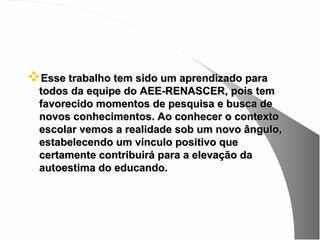 Esse trabalho tem sido um aprendizado para
  todos da equipe do AEE-RENASCER, pois tem
  favorecido momentos de pesquisa e busca de
  novos conhecimentos. Ao conhecer o contexto
  escolar vemos a realidade sob um novo ângulo,
  estabelecendo um vínculo positivo que
  certamente contribuirá para a elevação da
  autoestima do educando.
 