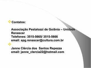 Contatos:
 Associação Pestalozzi de Goiânia – Unidade
 Renascer
 Telefones: 3515-5665/ 3515-5666
 email: apg.renascer@cultura.com.br

 Janne Clércia dos Santos Repezza
 email: janne_clercia22@hotmail.com
 