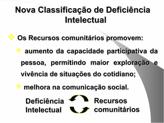 Nova Classificação de Deficiência
             Intelectual

 Os Recursos comunitários promovem:
   aumento da capacidade participativa da
   pessoa, permitindo maior exploração e
   vivência de situações do cotidiano;
   melhora na comunicação social.

    Deficiência          Recursos
    Intelectual          comunitários
 