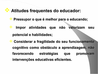  Atitudes frequentes do educador:
   Pressupor o que é melhor para o educando;

   Impor atividades que não valorizam seu

   potencial e habilidades;
   Considerar a fragilidade do seu funcionamento
   cognitivo como obstáculo a aprendizagem, não
   favorecendo     estratégias   que     promovam
   intervenções educativas eficientes.
 