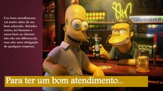Um bom atendimento
vai muito além de ser
bem educado. Atitudes
como, ser honesto e
tratar bem os clientes
não são um diferencial,
mas sim uma obrigação
de qualquer empresa.
Para ter um bom atendimento...
 