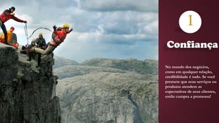 Confiança
1
No mundo dos negócios,
como em qualquer relação,
credibilidade é tudo. Se você
promete que seus serviços ou
produtos atendem as
expectativas de seus clientes,
então cumpra a promessa!
 