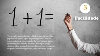 3
Torne tudo muito simples e fácil ao seu cliente. Eles
já possuem outros tipos de preocupações. Não se
torne mais uma preocupação. Se você causou algum
inconveniente, assuma pedindo desculpas e seja
sincero. Mas, acima de tudo, solucione seu problema
no prazo mais curto possível, sem tomar seu tempo
Facilidade
 