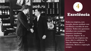 4
Todos na empresa, sem
exceção, devem retribuir com
excelência a escolha de seus
clientes. Todos nós queremos
trabalhar com excelentes
pessoas e excelentes
empresas. Supere. Se as
pessoas de sua empresa são
boas, não é o suficiente. Se
elas são ótimas, não é o
suficiente. Motive a superação
sempre.
Excelência
 