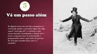 5
Se alguém entra em sua loja e pergunta se
você pode ajudar a encontrar algo, não diga
nunca “está logo ali”, e continue o que
estava fazendo. Acompanhe o cliente até o
local e enquanto isso vá conversando e
perguntando sobre o que mais ele precisa.
Se você quer atender bem, esse é o
caminho.
Vá um passo além
 