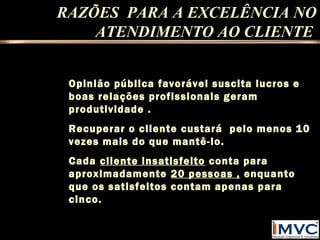 RAZÕES PARA A EXCELÊNCIA NO
ATENDIMENTO AO CLIENTE
Opinião pública favorável suscita lucros e
boas relações profissionais geram
produtividade .
Recuperar o cliente custará pelo menos 10
vezes mais do que mantê-lo.
Cada cliente insatisfeito conta para
aproximadamente 20 pessoas , enquanto
que os satisfeitos contam apenas para
cinco.

 