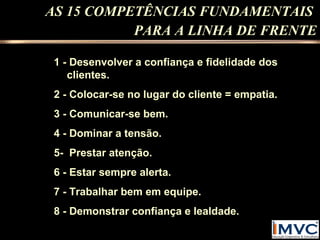 AS 15 COMPETÊNCIAS FUNDAMENTAIS
PARA A LINHA DE FRENTE
1 - Desenvolver a confiança e fidelidade dos
clientes.
2 - Colocar-se no lugar do cliente = empatia.
3 - Comunicar-se bem.
4 - Dominar a tensão.
5- Prestar atenção.
6 - Estar sempre alerta.
7 - Trabalhar bem em equipe.
8 - Demonstrar confiança e lealdade.

 