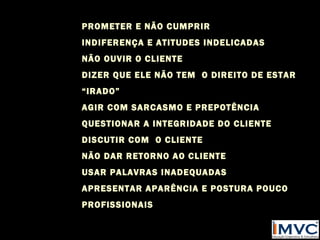 PROMETER E NÃO CUMPRIR
INDIFERENÇA E ATITUDES INDELICADAS
NÃO OUVIR O CLIENTE
DIZER QUE ELE NÃO TEM O DIREITO DE ESTAR
“IRADO”
AGIR COM SARCASMO E PREPOTÊNCIA
QUESTIONAR A INTEGRIDADE DO CLIENTE
DISCUTIR COM O CLIENTE
NÃO DAR RETORNO AO CLIENTE
USAR PALAVRAS INADEQUADAS
APRESENTAR APARÊNCIA E POSTURA POUCO
PROFISSIONAIS

 