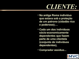 CLIENTE:
• Na antiga Roma indivíduo
que estava sob a proteção
de um patrono (cidadão rico
e poderoso);…
• Cada um dos indivíduos
sócio-economicamente
dependentes que fazem
parte de uma clientela
(conjunto de indivíduos
dependentes),
• Comprador assíduo...

 