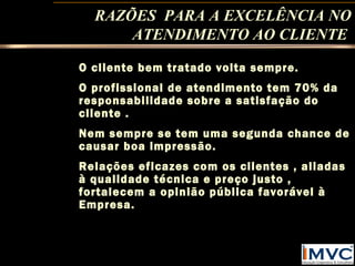 RAZÕES PARA A EXCELÊNCIA NO
ATENDIMENTO AO CLIENTE
O cliente bem tratado volta sempre.
O profissional de atendimento tem 70% da
responsabilidade sobre a satisfação do
cliente .
Nem sempre se tem uma segunda chance de
causar boa impressão.
Relações eficazes com os clientes , aliadas
à qualidade técnica e preço justo ,
fortalecem a opinião pública favorável à
Empresa.

 