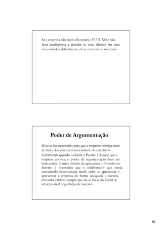 Se a empresa não tiver olhos para o FUTURO e não
tiver predisposta a atender os seus clientes em suas
necessidades, dificilmente ela se manterá no mercado.
Poder de Argumentação
Hoje se faz necessário para que a empresa consiga antes
de tudo, detectar a real necessidade do seu cliente.
Geralmente quando o cliente é Passivo ( Aquele que a
empresa aborda, o poder de argumentação deve ser
bem maior. E antes mesmo de apresentar o Produto ou
Serviço é necessário que o colaborador que esteja
executando determinada tarefa saiba se apresentar e
apresentar a empresa de forma adequada e sucinta,
devendo lembrar sempre que ali, se faz o elo inicial de
uma possível negociação de sucesso.
10
 