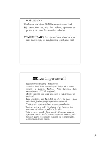 O APRESSADO
Geralmente este cliente NUNCA tem tempo para você.
Seja breve com ele, não faça rodeios, apresente os
produtos e serviços de forma clara e objetiva
TOME CUIDADO: Seja rápido e breve, não contorça e
nem mude o rumo do atendimento e seu objetivo final.
!!!Dicas Importantes!!!
Seja sempre sorridente e Simpático!!!
Nunca se refira a um trabalho como sendo SEU, utilize
sempre a palavra NÓS....( Nós faremos, Nós
executamos, a NOSSA empresa ).
Mostre sempre que você esta apto a suprir todas as
dúvidas!!!
Seja simpático, mas NUNCA se DOE de mais para
um cliente, lembre-se que a postura é essencial.
Vista-se bem e porte-se bem perante a um cliente.
Sempre aperte a mão do cliente com firmeza, isso
demonstra confiança e poder de decisão.
Seja sempre aquele Funcionário Curioso, procure
aprender outras tarefas, conhecer outros setores, isso
faz com que você tenha um bagagem de conhecimento
e informação muito maior.
15
 