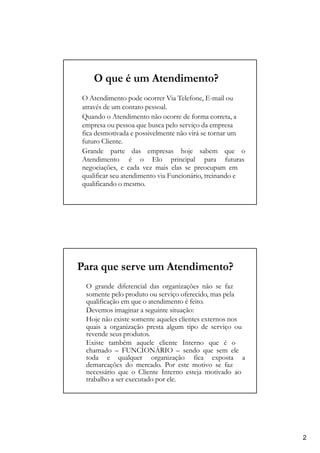 O que é um Atendimento?
O Atendimento pode ocorrer Via Telefone, E-mail ou
através de um contato pessoal.
Quando o Atendimento não ocorre de forma correta, a
empresa ou pessoa que busca pelo serviço da empresa
fica desmotivada e possivelmente não virá se tornar um
futuro Cliente.
Grande parte das empresas hoje sabem que o
Atendimento é o Elo principal para futuras
negociações, e cada vez mais elas se preocupam em
qualificar seu atendimento via Funcionário, treinando e
qualificando o mesmo.
Para que serve um Atendimento?
O grande diferencial das organizações não se faz
somente pelo produto ou serviço oferecido, mas pela
qualificação em que o atendimento é feito.
Devemos imaginar a seguinte situação:
Hoje não existe somente aqueles clientes externos nos
quais a organização presta algum tipo de serviço ou
revende seus produtos.
Existe também aquele cliente Interno que é o
chamado – FUNCIONÁRIO – sendo que sem ele
toda e qualquer organização fica exposta a
demarcações do mercado. Por este motivo se faz
necessário que o Cliente Interno esteja motivado ao
trabalho a ser executado por ele.
2
 