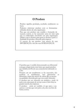 O Produto
Produto significa produção, resultado, rendimento ou
lucro.
Podemos relacionar produto com as ferramentas
utilizadas dentro de uma organização.
Para que este produto seja vendido e fornecido de
maneira correta, se faz necessário antes de mais nada
que os colaborados envolvidos em uma organização
saibam a que se destina, para quem se destina e qual é a
finalidade do produto oferecido pela empresa.
O sucesso de um produto vem através de suas
DIFERENÇAS e não das suas SEMELHANÇAS.
O produto que é vendido demonstrando seu diferencial
consegue atingir muito mais lucro que aquele produto
que trabalha em Pró de seus concorrentes alienando-se
a eles.
Portanto em um atendimento se faz necessário, não
justificar as semelhanças, mas demonstrar as
diferencias, sejam elas através de valores $$, ou mesmo
na qualidade oferecida pelo que esta sendo oferecido
O produto por ser oferecido em módulos e pode vir
junto com a prestação de serviço como é feito hoje na
grande maioria das empresas.
O produto pode ser vendido, só que para o seu
sucesso o serviço que vem junto a ele, deve ser feito de
forma correta.
6
 