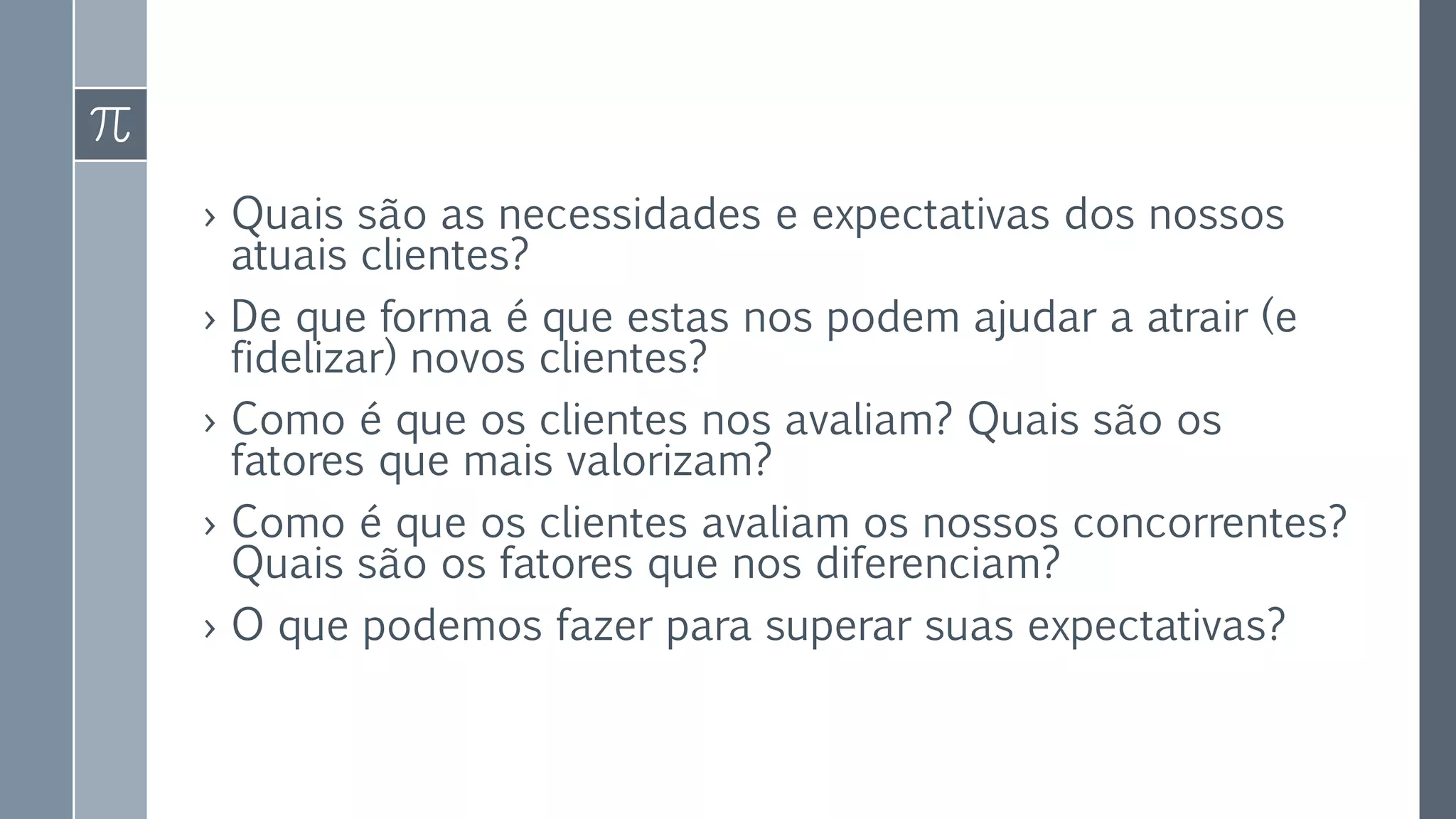 › Quais são as necessidades e expectativas dos nossos
atuais clientes?
› De que forma é que estas nos podem ajudar a atrair (e
fidelizar) novos clientes?
› Como é que os clientes nos avaliam? Quais são os
fatores que mais valorizam?
› Como é que os clientes avaliam os nossos concorrentes?
Quais são os fatores que nos diferenciam?
› O que podemos fazer para superar suas expectativas?
 