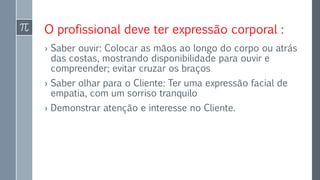 O profissional deve ter expressão corporal :
› Saber ouvir: Colocar as mãos ao longo do corpo ou atrás
das costas, mostrando disponibilidade para ouvir e
compreender; evitar cruzar os braços
› Saber olhar para o Cliente: Ter uma expressão facial de
empatia, com um sorriso tranquilo
› Demonstrar atenção e interesse no Cliente.
 