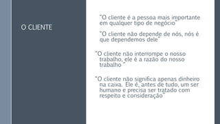 O CLIENTE
“O cliente é a pessoa mais importante
em qualquer tipo de negócio”
“O cliente não depende de nós, nós é
que dependemos dele”
“O cliente não interrompe o nosso
trabalho, ele é a razão do nosso
trabalho “
“O cliente não significa apenas dinheiro
na caixa. Ele é, antes de tudo, um ser
humano e precisa ser tratado com
respeito e consideração”
 