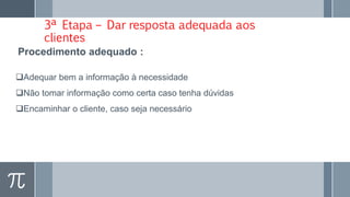 3ª Etapa – Dar resposta adequada aos
clientes
Adequar bem a informação à necessidade
Não tomar informação como certa caso tenha dúvidas
Encaminhar o cliente, caso seja necessário
Procedimento adequado :
 