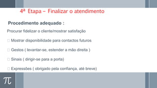 4ª Etapa – Finalizar o atendimento
Procurar fidelizar o cliente/mostrar satisfação
Mostrar disponibilidade para contactos futuros
Gestos ( levantar-se, estender a mão direita )
Sinais ( dirigir-se para a porta)
Expressões ( obrigado pela confiança, até breve)
Procedimento adequado :
 