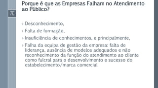 Porque é que as Empresas Falham no Atendimento
ao Público?
› Desconhecimento,
› Falta de formação,
› Insuficiência de conhecimentos, e principalmente,
› Falha da equipa de gestão da empresa: falta de
liderança, ausência de modelos adequados e não
reconhecimento da função do atendimento ao cliente
como fulcral para o desenvolvimento e sucesso do
estabelecimento/marca comercial
 