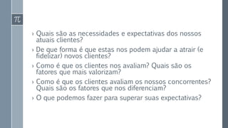 › Quais são as necessidades e expectativas dos nossos
atuais clientes?
› De que forma é que estas nos podem ajudar a atrair (e
fidelizar) novos clientes?
› Como é que os clientes nos avaliam? Quais são os
fatores que mais valorizam?
› Como é que os clientes avaliam os nossos concorrentes?
Quais são os fatores que nos diferenciam?
› O que podemos fazer para superar suas expectativas?
 