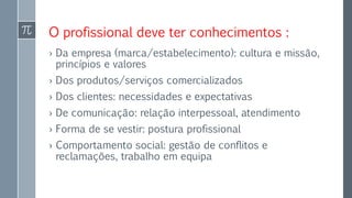 O profissional deve ter conhecimentos :
› Da empresa (marca/estabelecimento): cultura e missão,
princípios e valores
› Dos produtos/serviços comercializados
› Dos clientes: necessidades e expectativas
› De comunicação: relação interpessoal, atendimento
› Forma de se vestir: postura profissional
› Comportamento social: gestão de conflitos e
reclamações, trabalho em equipa
 