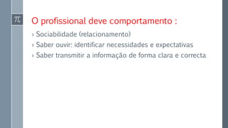 O profissional deve comportamento :
› Sociabilidade (relacionamento)
› Saber ouvir: identificar necessidades e expectativas
› Saber transmitir a informação de forma clara e correcta
 