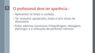 O profissional deve ter aparência :
› Apresentar-se limpo e cuidado
› Ter vestuário apropriado, limpo e sem sinais de
desmazelo
› Evitar adornos excessivos (maquilhagem, tatuagens,
piercings), e a utilização de perfumes intensos
 