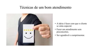 Técnicas de um bom atendimento
• A ideia é fazer com que o cliente
se sinta especial.
• Fazer um atendimento sem
preconceitos.
• Ser agradável e cumprimentar.
 