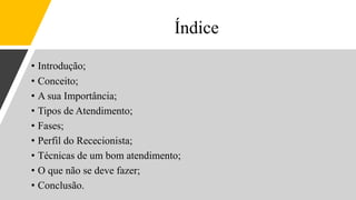 Índice
• Introdução;
• Conceito;
• A sua Importância;
• Tipos de Atendimento;
• Fases;
• Perfil do Rececionista;
• Técnicas de um bom atendimento;
• O que não se deve fazer;
• Conclusão.
 