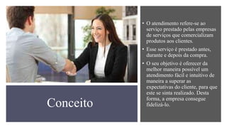 Conceito
• O atendimento refere-se ao
serviço prestado pelas empresas
de serviços que comercializam
produtos aos clientes.
• Esse serviço é prestado antes,
durante e depois da compra.
• O seu objetivo é oferecer da
melhor maneira possível um
atendimento fácil e intuitivo de
maneira a superar as
expectativas do cliente, para que
este se sinta realizado. Desta
forma, a empresa consegue
fidelizá-lo.
 