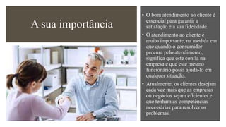 A sua importância
• O bom atendimento ao cliente é
essencial para garantir a
satisfação e a sua fidelidade.
• O atendimento ao cliente é
muito importante, na medida em
que quando o consumidor
procura pelo atendimento,
significa que este confia na
empresa e que este mesmo
funcionário possa ajudá-lo em
qualquer situação.
• Atualmente, os clientes desejam
cada vez mais que as empresas
ou negócios sejam eficientes e
que tenham as competências
necessárias para resolver os
problemas.
 