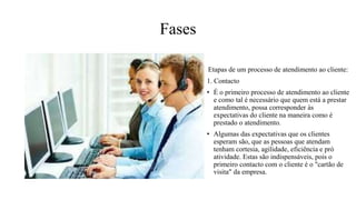Fases
Etapas de um processo de atendimento ao cliente:
1. Contacto
• É o primeiro processo de atendimento ao cliente
e como tal é necessário que quem está a prestar
atendimento, possa corresponder às
expectativas do cliente na maneira como é
prestado o atendimento.
• Algumas das expectativas que os clientes
esperam são, que as pessoas que atendam
tenham cortesia, agilidade, eficiência e pró
atividade. Estas são indispensáveis, pois o
primeiro contacto com o cliente é o "cartão de
visita" da empresa.
 