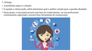 3. Solução
• A penúltima etapa é a solução.
• É quando o cliente pode, enfim determinar qual a melhor solução para a questão abordada.
• Neste ponto, é necessário possuir uma base de conhecimento, ser um profissional
extremamente capacitado e possuir boas ferramentas de comunicação.
 